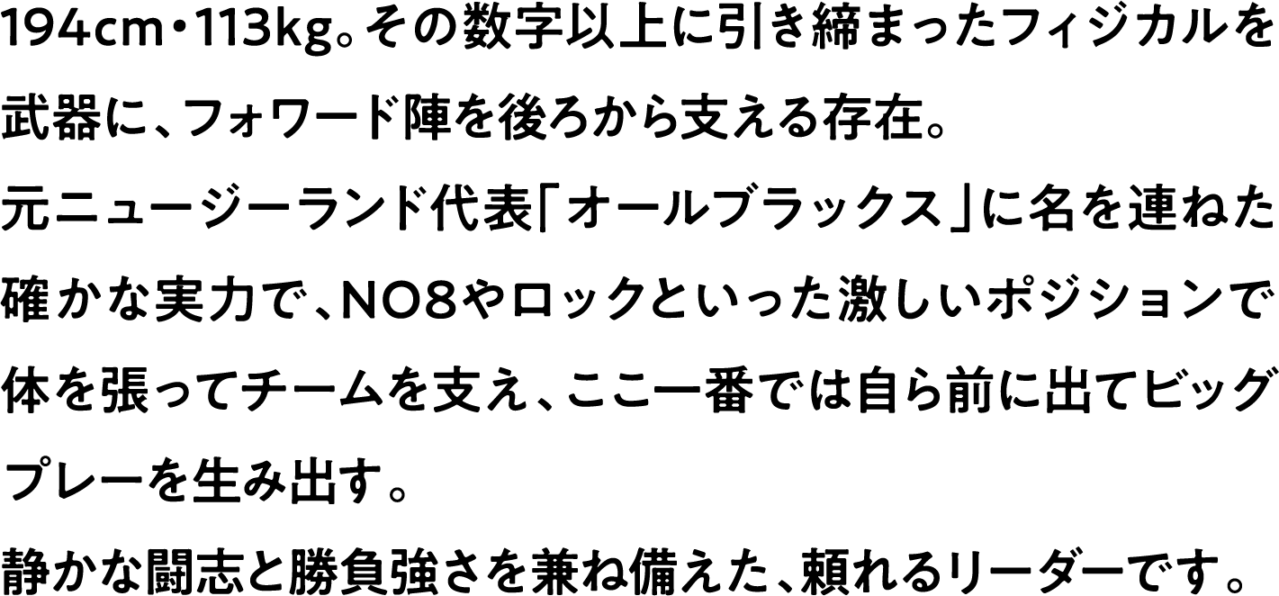 
                    194cm・113kg。その数字以上に引き締まったフィジカルを武器に、フォワード陣を後ろから支える存在。
                    元ニュージーランド代表「オールブラックス」に名を連ねた確かな実力で、NO8やロックといった激しいポジションで体を張ってチームを支え、ここ一番では自ら前に出てビッグプレーを生み出す。
                    静かな闘志と勝負強さを兼ね備えた、頼れるリーダーです。