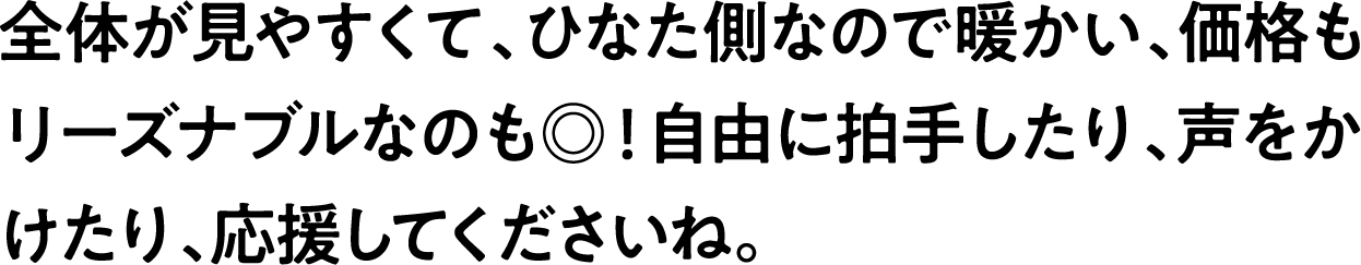 
                            全体が見やすくて、ひなた側なので暖かい、価格もリーズナブルなのも◎！自由に拍手したり、声をかけたり、応援してくださいね。