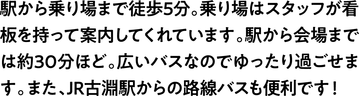 
                            駅から乗り場まで徒歩5分。乗り場はスタッフが看板を持って案内してくれています。駅から会場までは約30分ほど。広いバスなのでゆったり過ごせます。また、JR古淵駅からの路線バスも便利です！