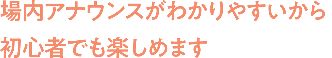 場内アナウンスがわかりやすいから
                                初心者でも楽しめます