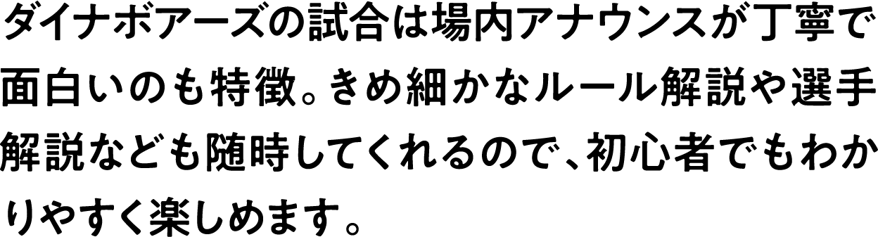 
                            ダイナボアーズの試合は場内アナウンスが丁寧で面白いのも特徴。きめ細かなルール解説や選手解説なども随時してくれるので、初心者でもわかりやすく楽しめます。