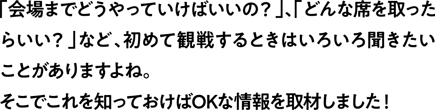 
                「会場までどうやっていけばいいの？」、「どんな席を取ったらいい？」など、初めて観戦するときはいろいろ聞きたいことがありますよね。
                そこでこれを知っておけばOKな情報を取材しました！