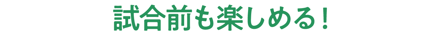 試合前も楽しめる！