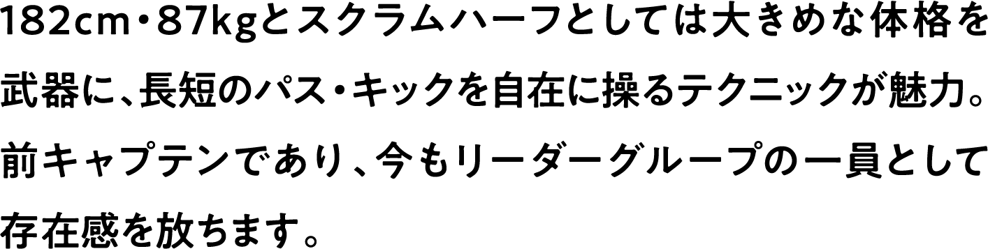 
                    182cm・87kgとスクラムハーフとしては大きめな体格を武器に、長短のパス・キックを自在に操るテクニックが魅力。
                    前キャプテンであり、今もリーダーグループの一員として存在感を放ちます。