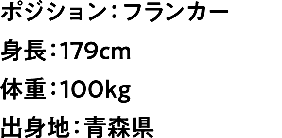
                            ポジション：フランカー
                        身長：179cm
                        体重：100kg
                        出身地：青森県